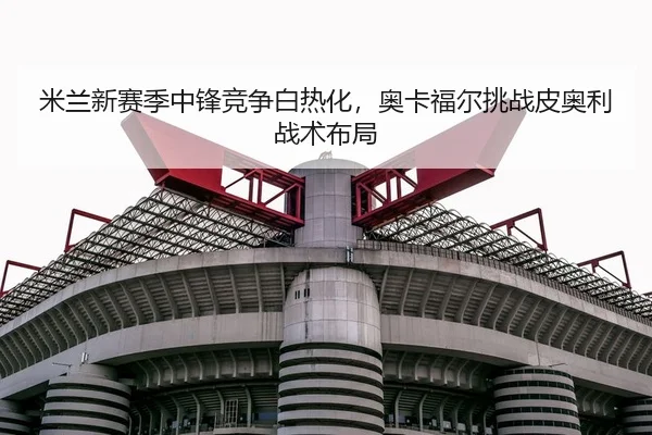 米兰新赛季中锋竞争白热化，奥卡福尔挑战皮奥利战术布局