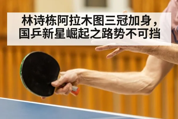 林诗栋阿拉木图三冠加身，国乒新星崛起之路势不可挡